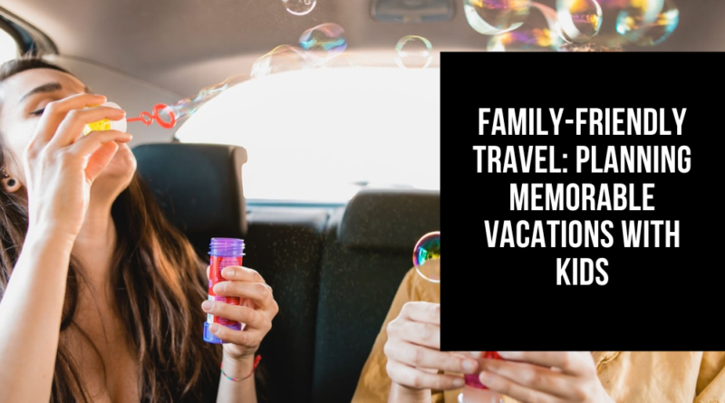 Family-Friendly Travel: Planning Memorable Vacations with Kids